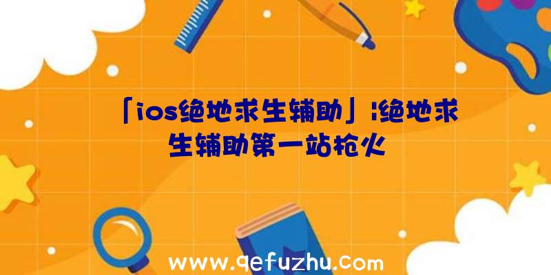 「ios绝地求生辅助」|绝地求生辅助第一站枪火